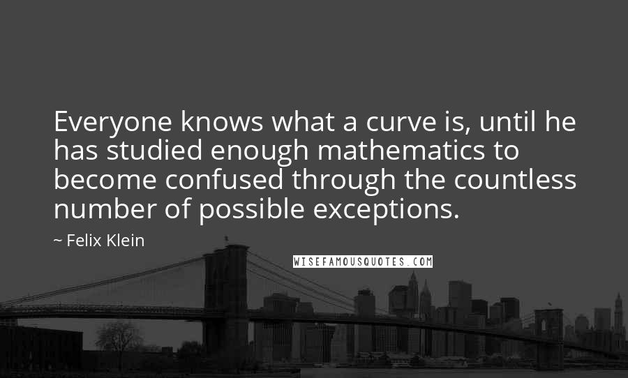 Felix Klein Quotes: Everyone knows what a curve is, until he has studied enough mathematics to become confused through the countless number of possible exceptions.