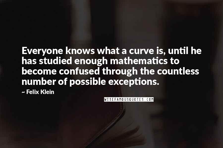 Felix Klein Quotes: Everyone knows what a curve is, until he has studied enough mathematics to become confused through the countless number of possible exceptions.