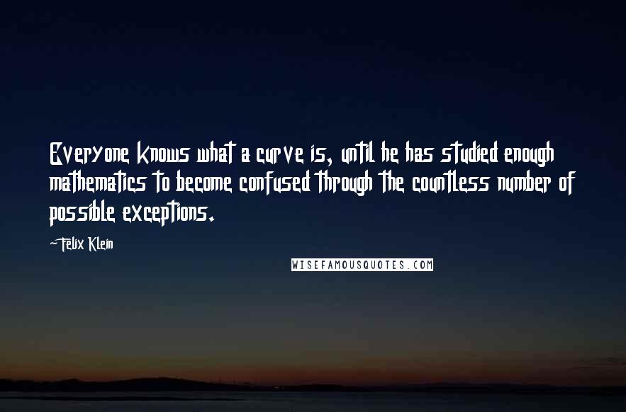 Felix Klein Quotes: Everyone knows what a curve is, until he has studied enough mathematics to become confused through the countless number of possible exceptions.