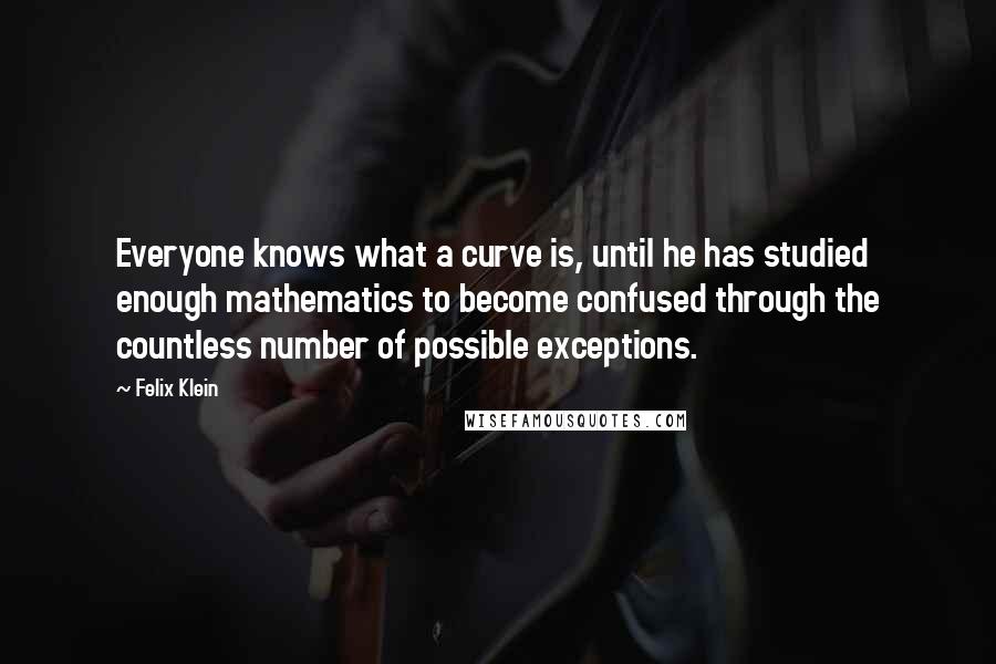 Felix Klein Quotes: Everyone knows what a curve is, until he has studied enough mathematics to become confused through the countless number of possible exceptions.