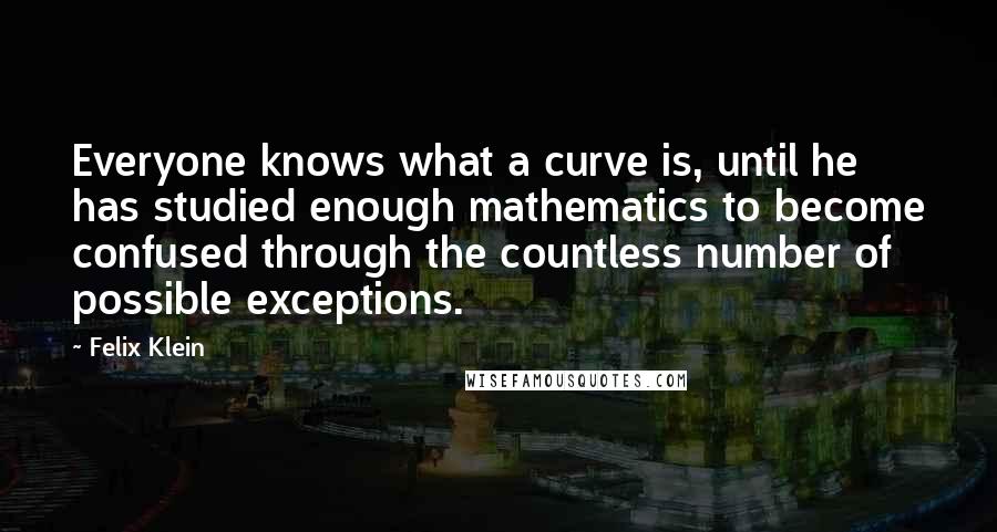 Felix Klein Quotes: Everyone knows what a curve is, until he has studied enough mathematics to become confused through the countless number of possible exceptions.