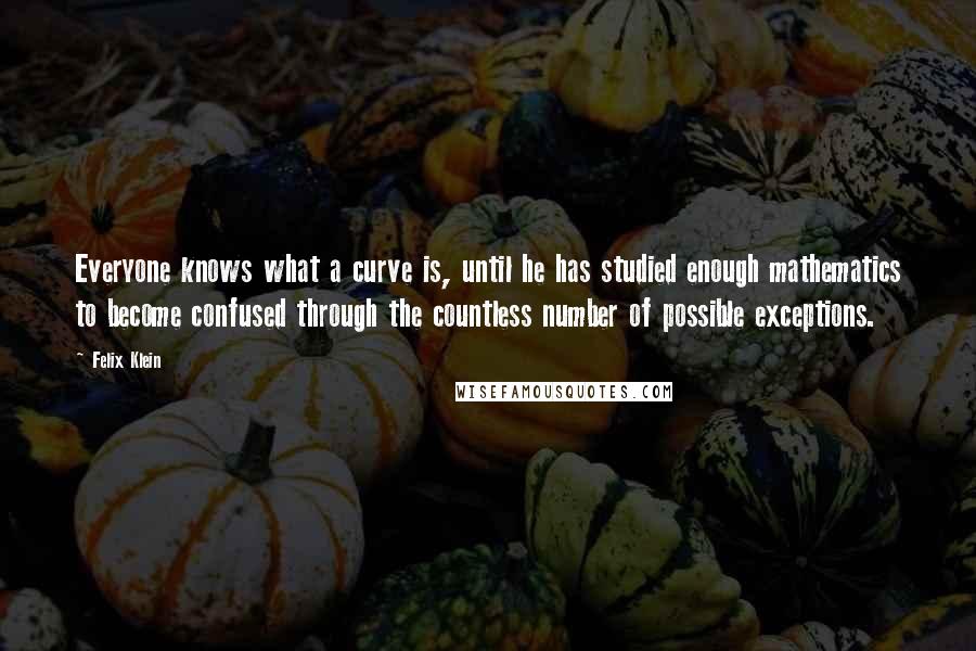 Felix Klein Quotes: Everyone knows what a curve is, until he has studied enough mathematics to become confused through the countless number of possible exceptions.