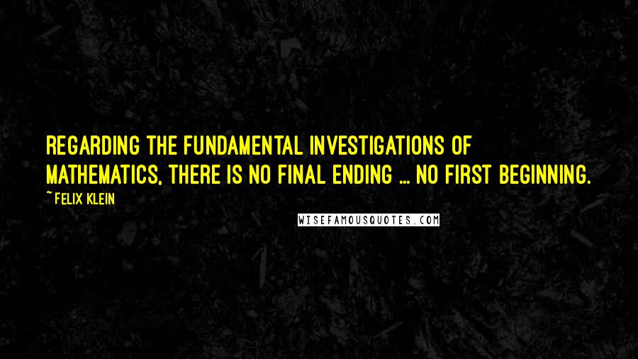 Felix Klein Quotes: Regarding the fundamental investigations of mathematics, there is no final ending ... no first beginning.