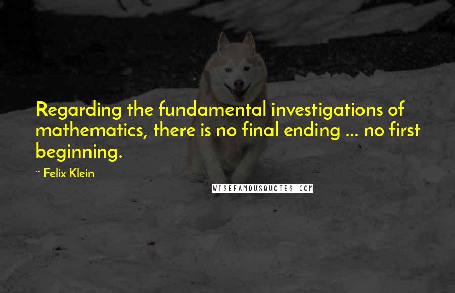 Felix Klein Quotes: Regarding the fundamental investigations of mathematics, there is no final ending ... no first beginning.