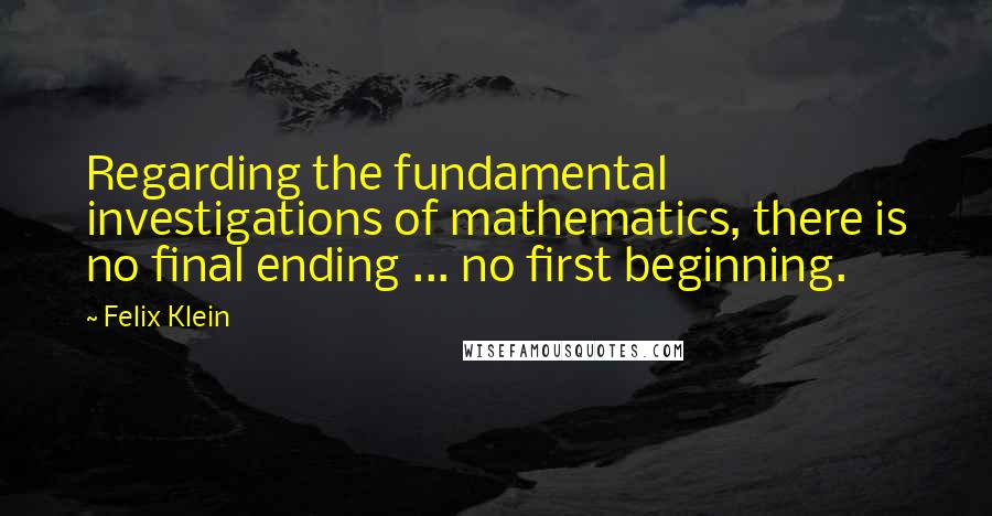 Felix Klein Quotes: Regarding the fundamental investigations of mathematics, there is no final ending ... no first beginning.