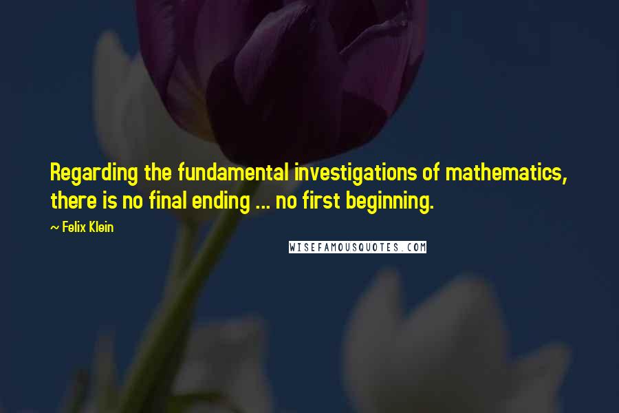 Felix Klein Quotes: Regarding the fundamental investigations of mathematics, there is no final ending ... no first beginning.