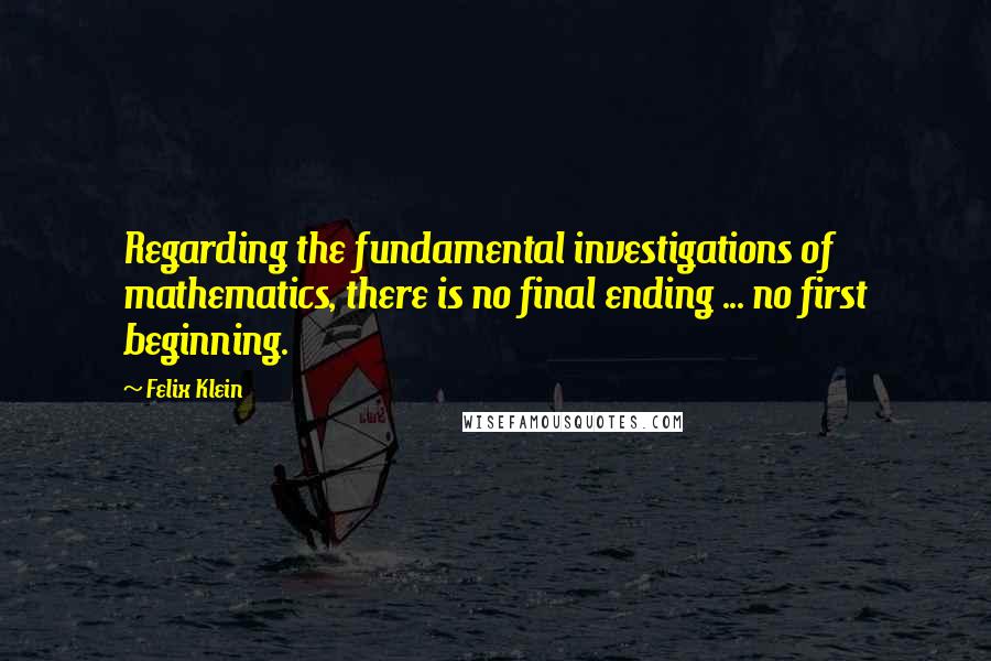 Felix Klein Quotes: Regarding the fundamental investigations of mathematics, there is no final ending ... no first beginning.