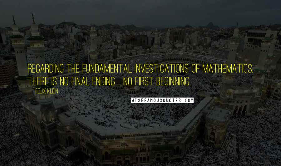 Felix Klein Quotes: Regarding the fundamental investigations of mathematics, there is no final ending ... no first beginning.