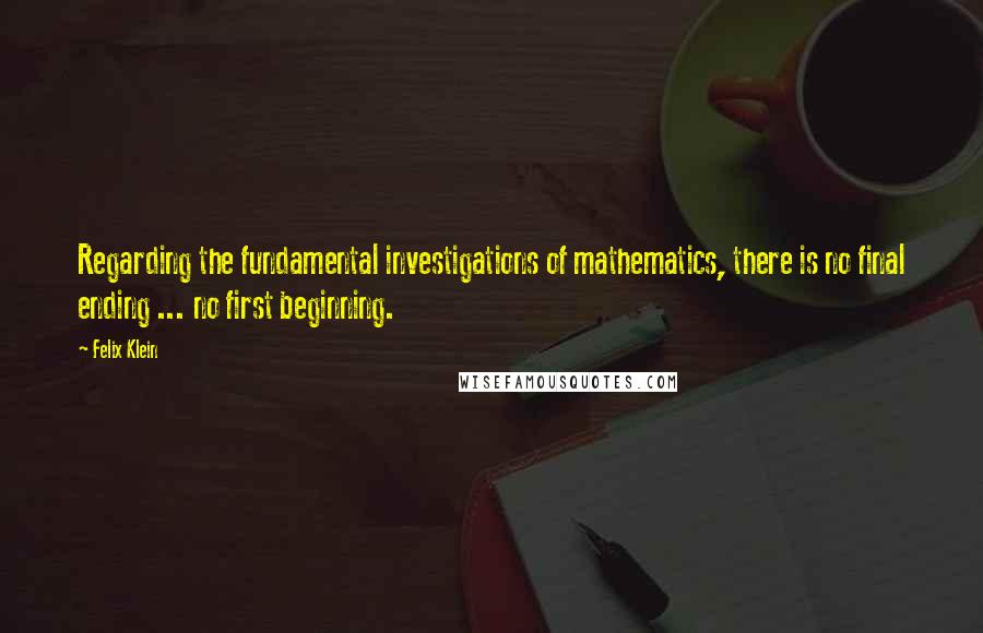 Felix Klein Quotes: Regarding the fundamental investigations of mathematics, there is no final ending ... no first beginning.