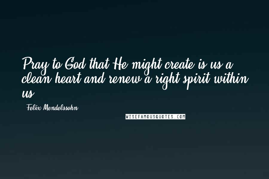 Felix Mendelssohn Quotes: Pray to God that He might create is us a clean heart and renew a right spirit within us.