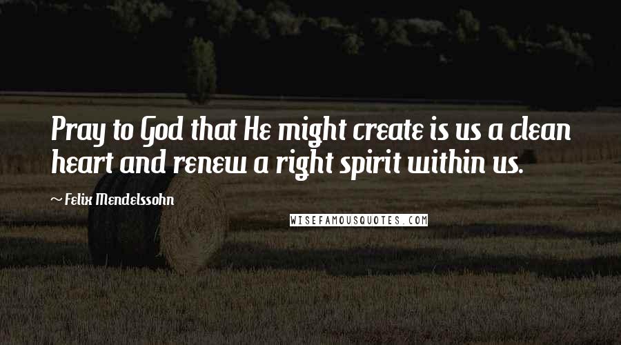 Felix Mendelssohn Quotes: Pray to God that He might create is us a clean heart and renew a right spirit within us.