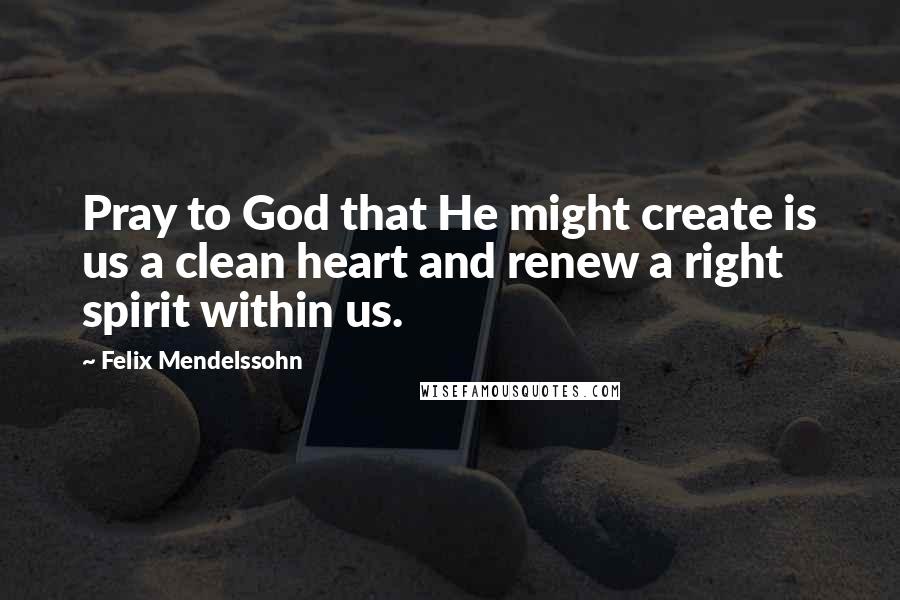 Felix Mendelssohn Quotes: Pray to God that He might create is us a clean heart and renew a right spirit within us.