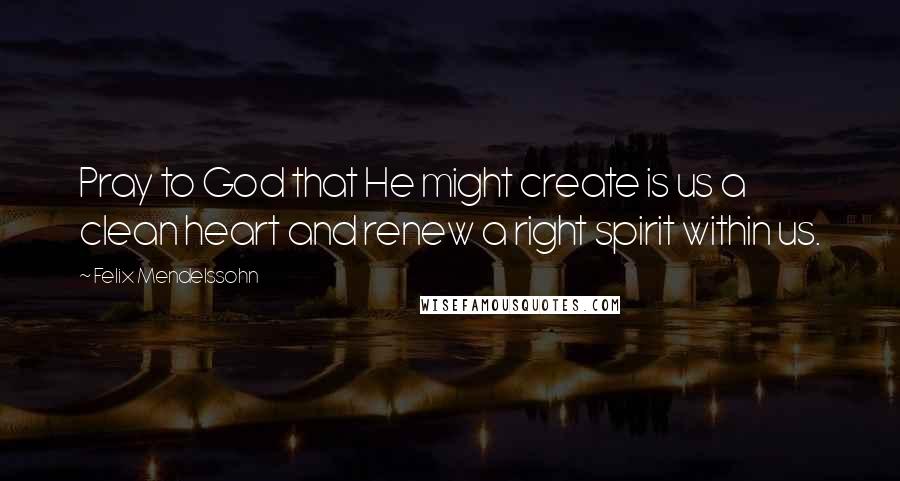 Felix Mendelssohn Quotes: Pray to God that He might create is us a clean heart and renew a right spirit within us.