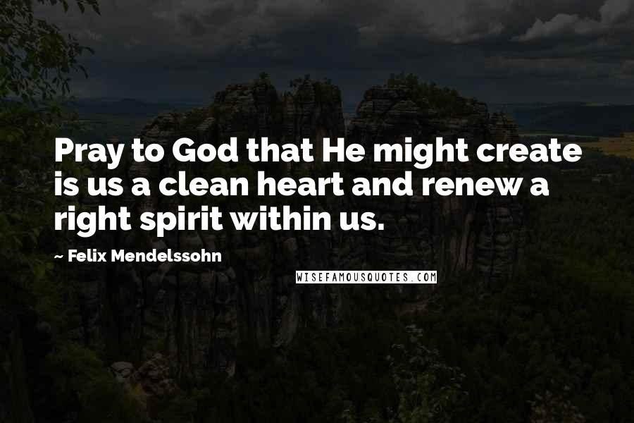 Felix Mendelssohn Quotes: Pray to God that He might create is us a clean heart and renew a right spirit within us.