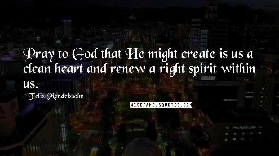 Felix Mendelssohn Quotes: Pray to God that He might create is us a clean heart and renew a right spirit within us.