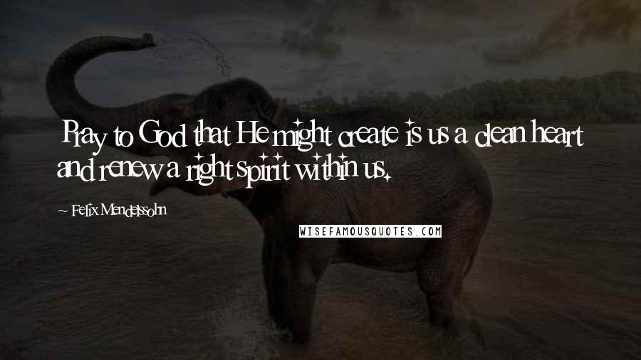 Felix Mendelssohn Quotes: Pray to God that He might create is us a clean heart and renew a right spirit within us.