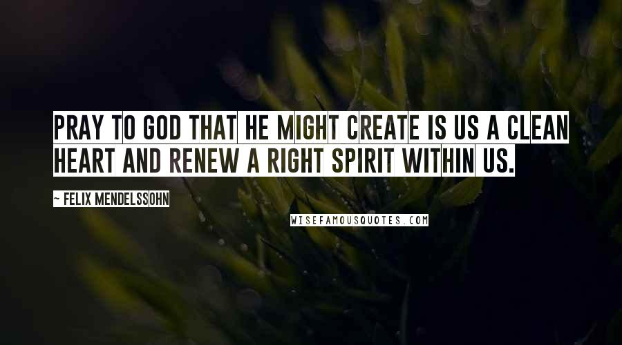 Felix Mendelssohn Quotes: Pray to God that He might create is us a clean heart and renew a right spirit within us.