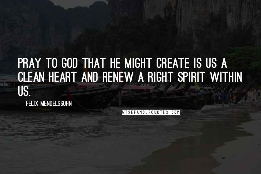 Felix Mendelssohn Quotes: Pray to God that He might create is us a clean heart and renew a right spirit within us.