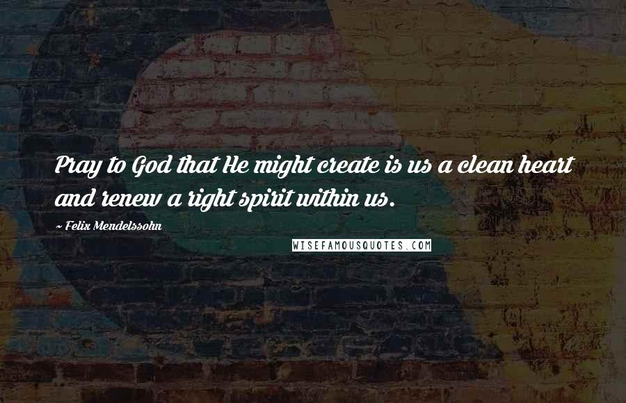 Felix Mendelssohn Quotes: Pray to God that He might create is us a clean heart and renew a right spirit within us.