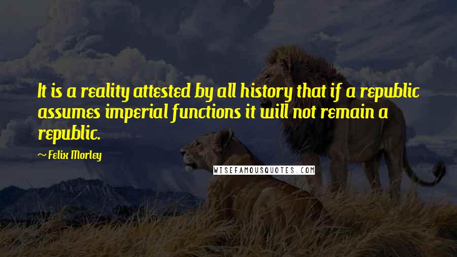 Felix Morley Quotes: It is a reality attested by all history that if a republic assumes imperial functions it will not remain a republic.