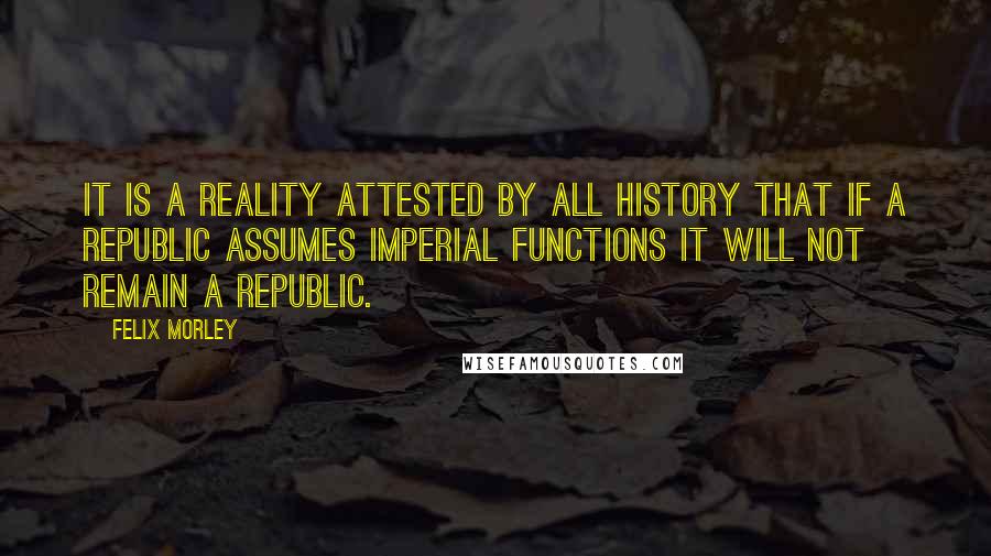 Felix Morley Quotes: It is a reality attested by all history that if a republic assumes imperial functions it will not remain a republic.