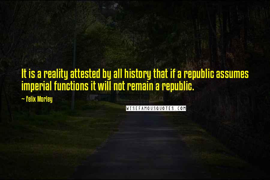 Felix Morley Quotes: It is a reality attested by all history that if a republic assumes imperial functions it will not remain a republic.