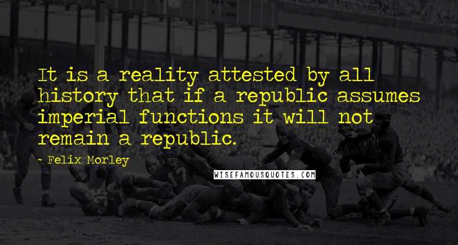 Felix Morley Quotes: It is a reality attested by all history that if a republic assumes imperial functions it will not remain a republic.