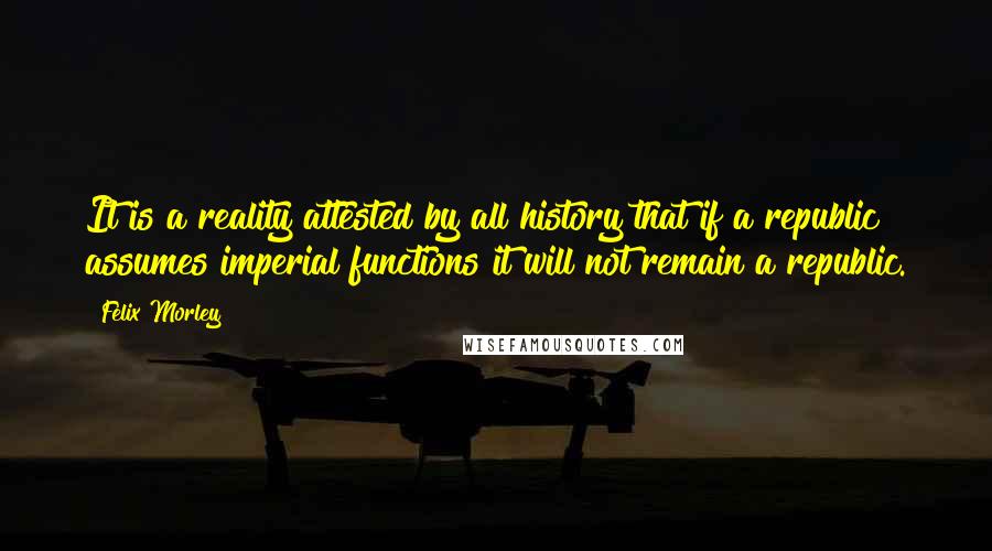 Felix Morley Quotes: It is a reality attested by all history that if a republic assumes imperial functions it will not remain a republic.