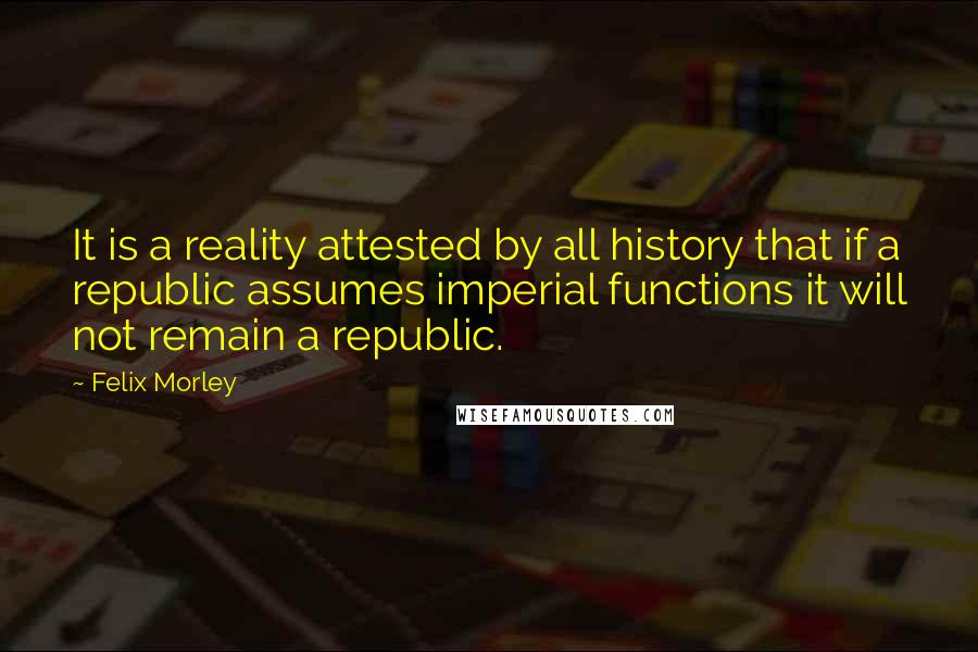 Felix Morley Quotes: It is a reality attested by all history that if a republic assumes imperial functions it will not remain a republic.