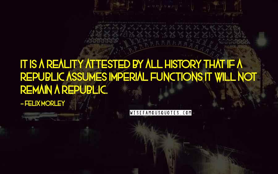 Felix Morley Quotes: It is a reality attested by all history that if a republic assumes imperial functions it will not remain a republic.