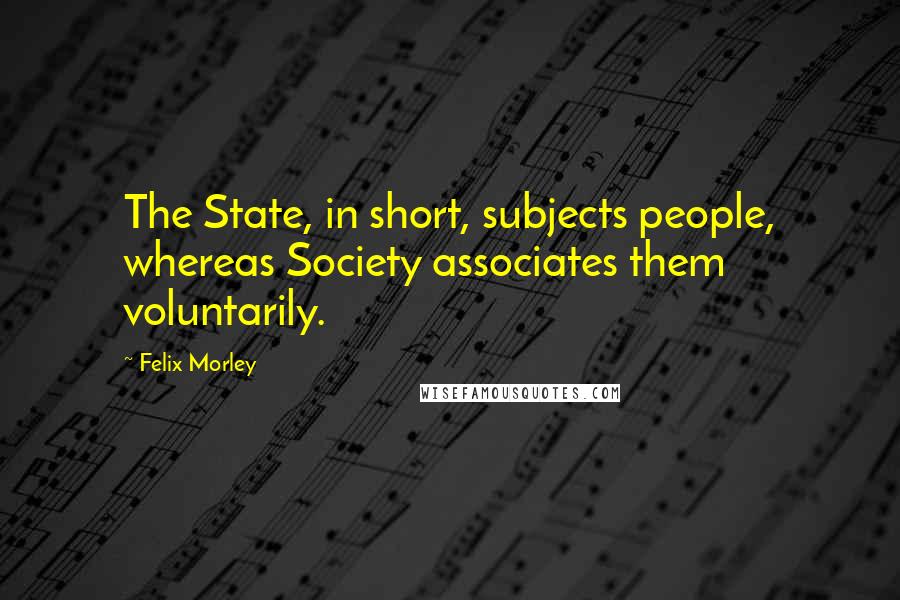Felix Morley Quotes: The State, in short, subjects people, whereas Society associates them voluntarily.