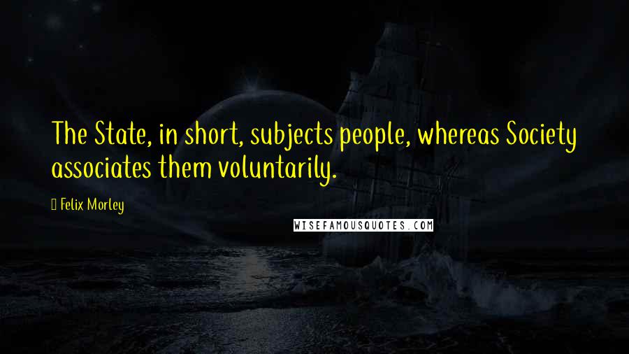 Felix Morley Quotes: The State, in short, subjects people, whereas Society associates them voluntarily.