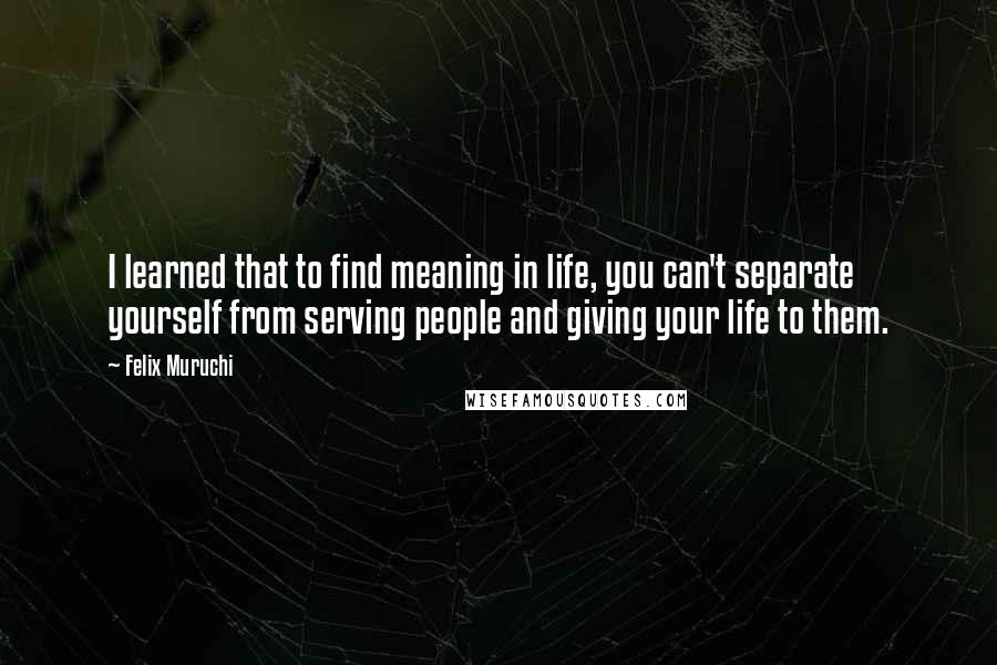 Felix Muruchi Quotes: I learned that to find meaning in life, you can't separate yourself from serving people and giving your life to them.