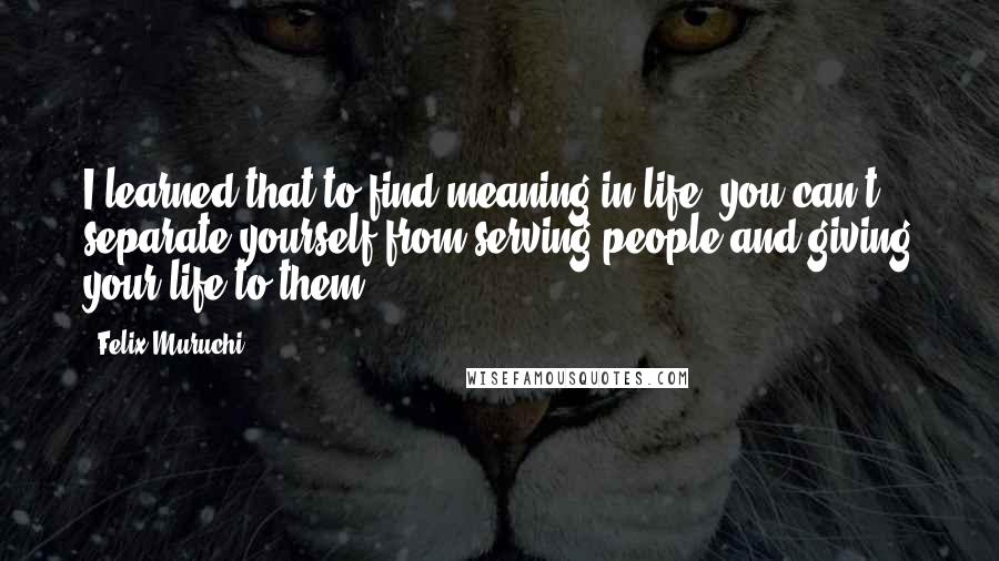 Felix Muruchi Quotes: I learned that to find meaning in life, you can't separate yourself from serving people and giving your life to them.