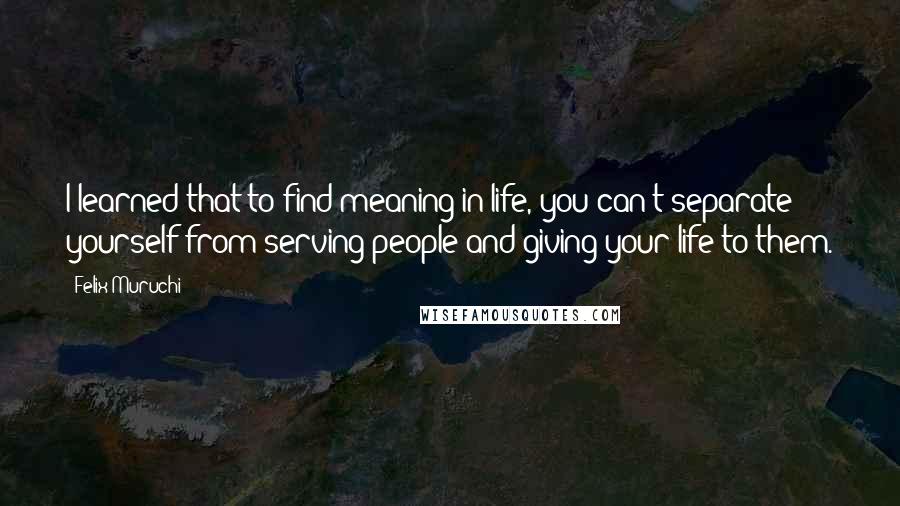 Felix Muruchi Quotes: I learned that to find meaning in life, you can't separate yourself from serving people and giving your life to them.