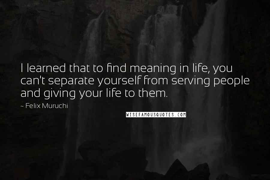 Felix Muruchi Quotes: I learned that to find meaning in life, you can't separate yourself from serving people and giving your life to them.