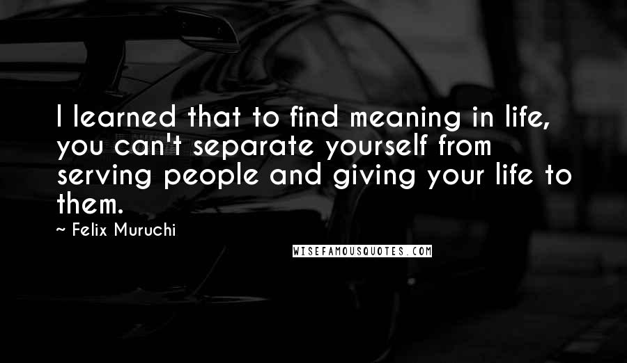 Felix Muruchi Quotes: I learned that to find meaning in life, you can't separate yourself from serving people and giving your life to them.