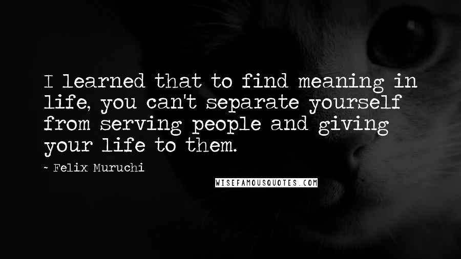 Felix Muruchi Quotes: I learned that to find meaning in life, you can't separate yourself from serving people and giving your life to them.