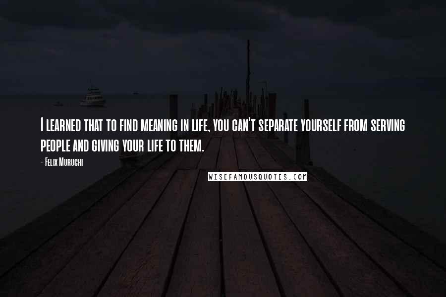 Felix Muruchi Quotes: I learned that to find meaning in life, you can't separate yourself from serving people and giving your life to them.