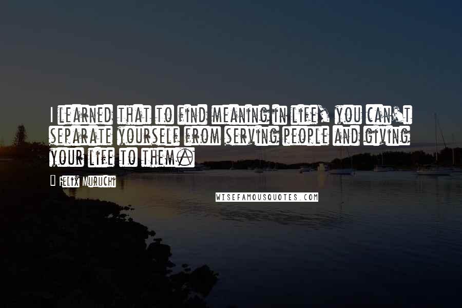 Felix Muruchi Quotes: I learned that to find meaning in life, you can't separate yourself from serving people and giving your life to them.