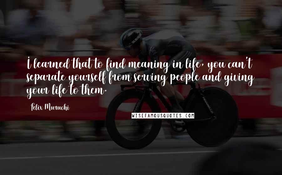 Felix Muruchi Quotes: I learned that to find meaning in life, you can't separate yourself from serving people and giving your life to them.