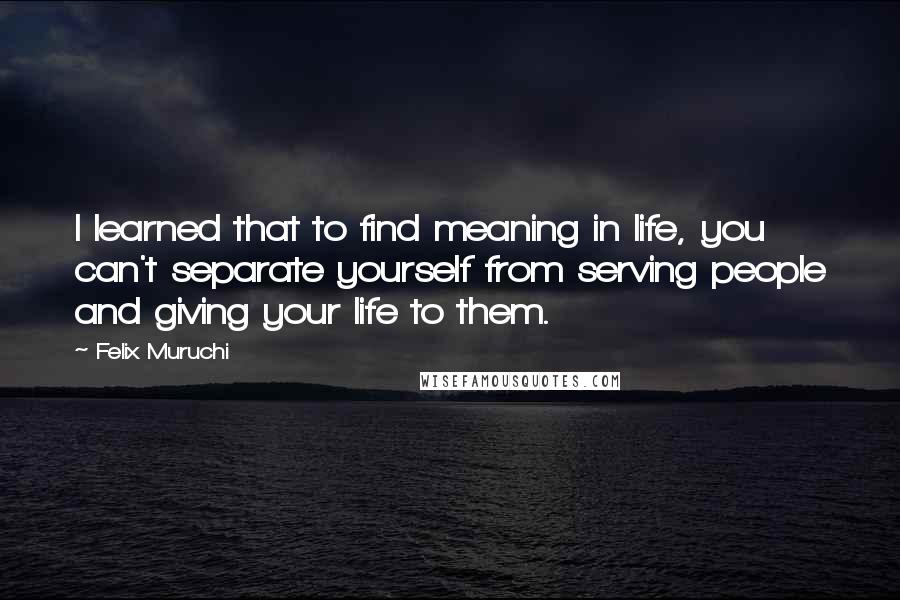 Felix Muruchi Quotes: I learned that to find meaning in life, you can't separate yourself from serving people and giving your life to them.