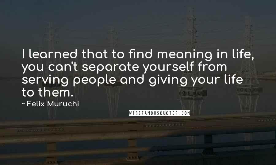 Felix Muruchi Quotes: I learned that to find meaning in life, you can't separate yourself from serving people and giving your life to them.