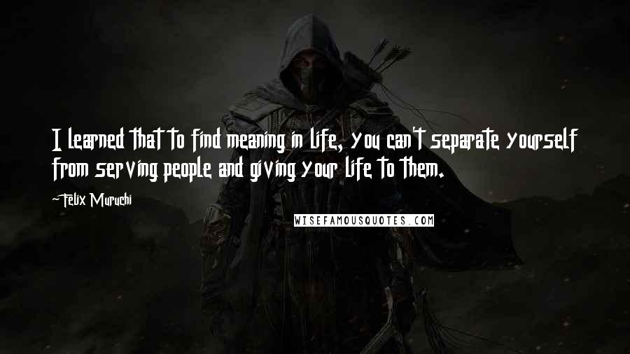 Felix Muruchi Quotes: I learned that to find meaning in life, you can't separate yourself from serving people and giving your life to them.