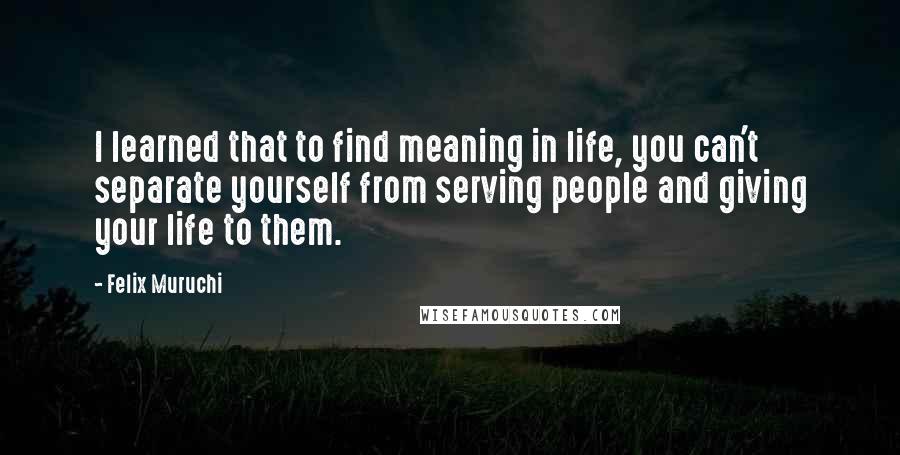 Felix Muruchi Quotes: I learned that to find meaning in life, you can't separate yourself from serving people and giving your life to them.