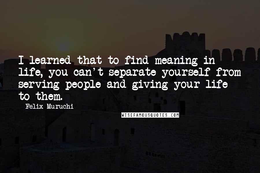 Felix Muruchi Quotes: I learned that to find meaning in life, you can't separate yourself from serving people and giving your life to them.
