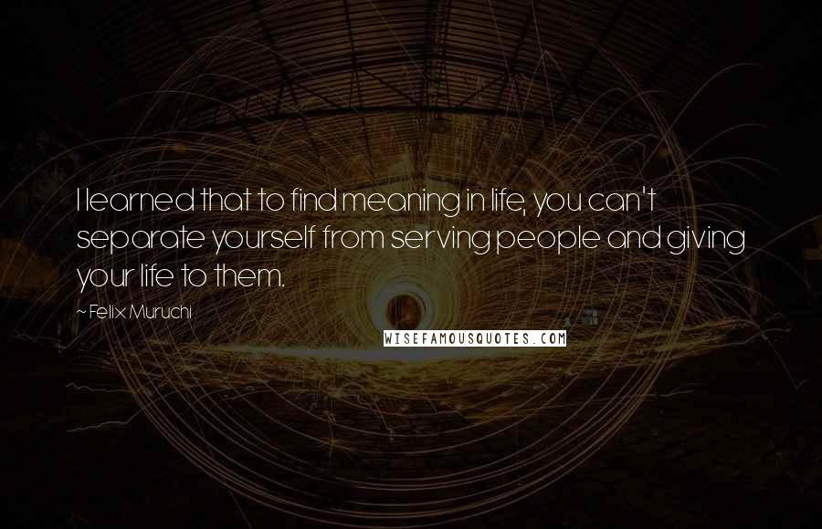 Felix Muruchi Quotes: I learned that to find meaning in life, you can't separate yourself from serving people and giving your life to them.