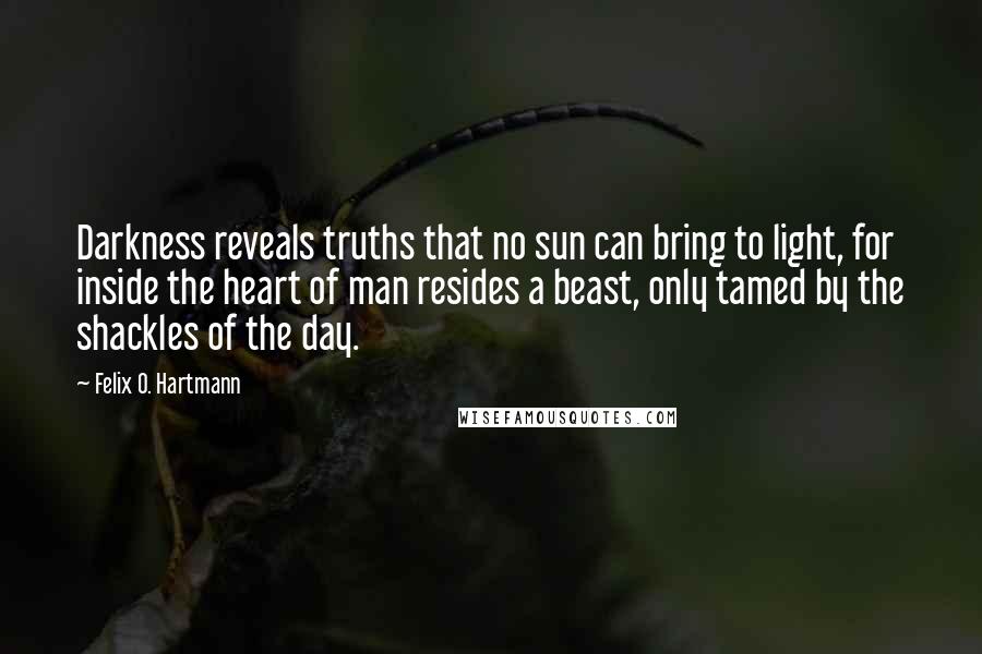 Felix O. Hartmann Quotes: Darkness reveals truths that no sun can bring to light, for inside the heart of man resides a beast, only tamed by the shackles of the day.