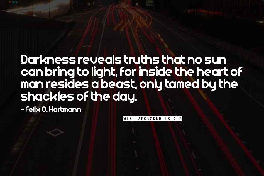 Felix O. Hartmann Quotes: Darkness reveals truths that no sun can bring to light, for inside the heart of man resides a beast, only tamed by the shackles of the day.