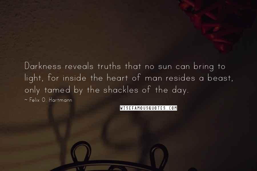 Felix O. Hartmann Quotes: Darkness reveals truths that no sun can bring to light, for inside the heart of man resides a beast, only tamed by the shackles of the day.